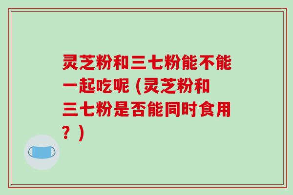 灵芝粉和三七粉能不能一起吃呢 (灵芝粉和三七粉是否能同时食用？)