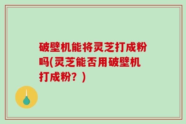 破壁机能将灵芝打成粉吗(灵芝能否用破壁机打成粉？)