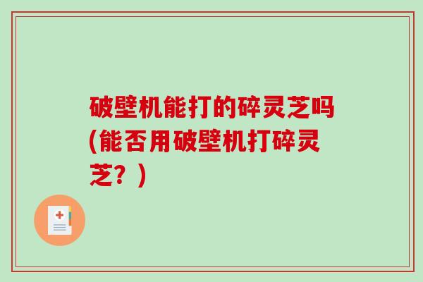 破壁机能打的碎灵芝吗(能否用破壁机打碎灵芝？)