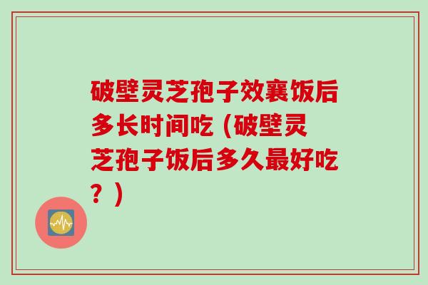 破壁灵芝孢子效襄饭后多长时间吃 (破壁灵芝孢子饭后多久最好吃？)