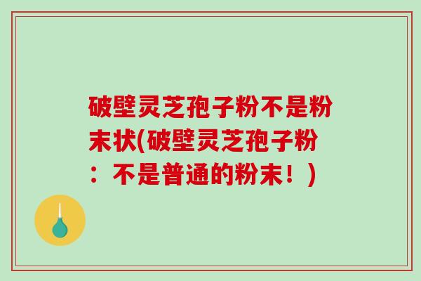 破壁灵芝孢子粉不是粉末状(破壁灵芝孢子粉：不是普通的粉末！)