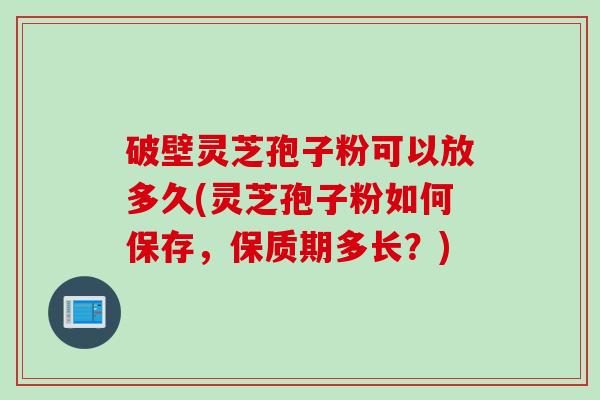 破壁灵芝孢子粉可以放多久(灵芝孢子粉如何保存，保质期多长？)