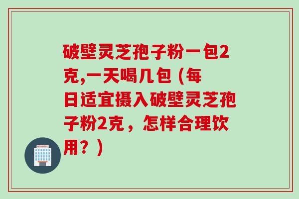 破壁灵芝孢子粉一包2克,一天喝几包 (每日适宜摄入破壁灵芝孢子粉2克，怎样合理饮用？)
