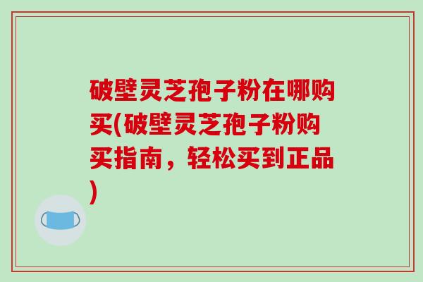 破壁灵芝孢子粉在哪购买(破壁灵芝孢子粉购买指南，轻松买到正品)