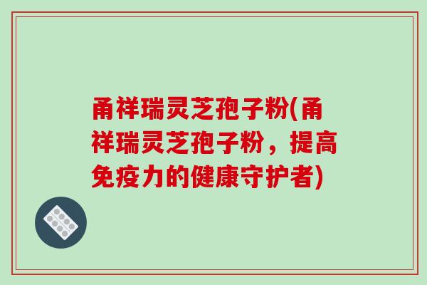 甬祥瑞灵芝孢子粉(甬祥瑞灵芝孢子粉,提高免疫力的健康守护者) 甬祥瑞灵芝孢子粉(甬祥瑞灵芝孢子粉,提高免疫力的健康守护者)