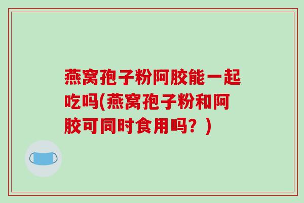 燕窝孢子粉阿胶能一起吃吗(燕窝孢子粉和阿胶可同时食用吗？)