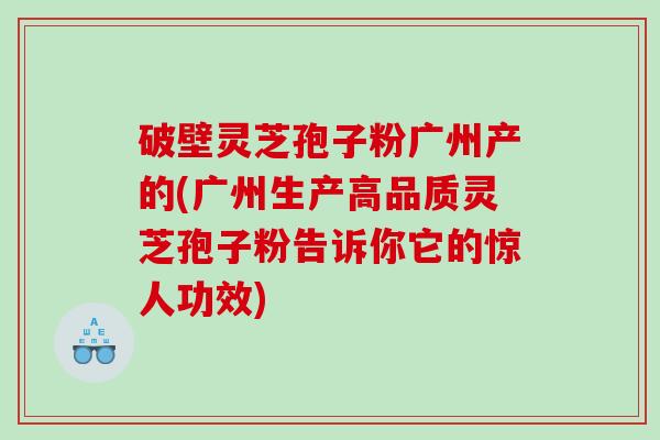 破壁灵芝孢子粉广州产的(广州生产高品质灵芝孢子粉告诉你它的惊人功效)