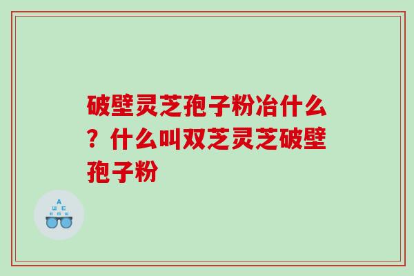 破壁灵芝孢子粉冶什么？什么叫双芝灵芝破壁孢子粉