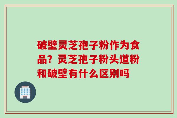 破壁灵芝孢子粉作为食品？灵芝孢子粉头道粉和破壁有什么区别吗