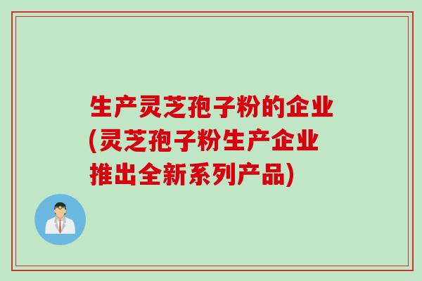 生产灵芝孢子粉的企业(灵芝孢子粉生产企业推出全新系列产品)