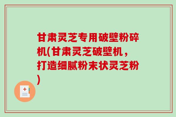 甘肃灵芝专用破壁粉碎机(甘肃灵芝破壁机，打造细腻粉末状灵芝粉)
