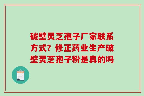 破壁灵芝孢子厂家联系方式？修正药业生产破壁灵芝孢子粉是真的吗