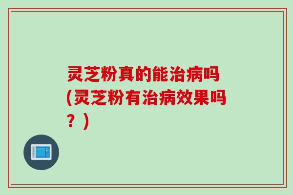 灵芝粉真的能治病吗 (灵芝粉有治病效果吗？)
