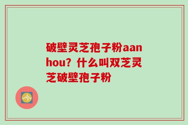 破壁灵芝孢子粉aanhou?什么叫双芝灵芝破壁孢子粉 破壁灵芝孢子粉aanhou?什么叫双芝灵芝破壁孢子粉