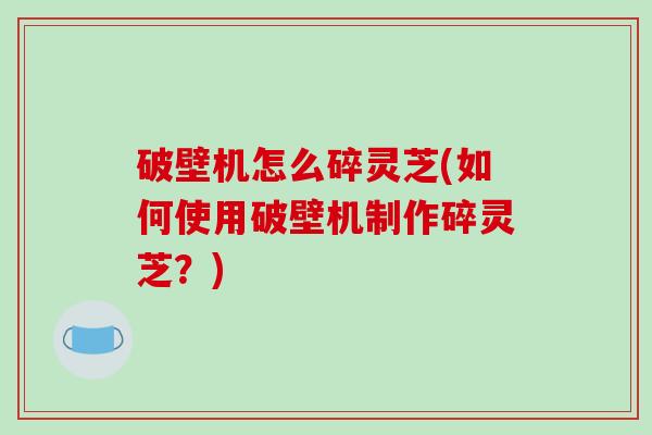 破壁机怎么碎灵芝(如何使用破壁机制作碎灵芝？)