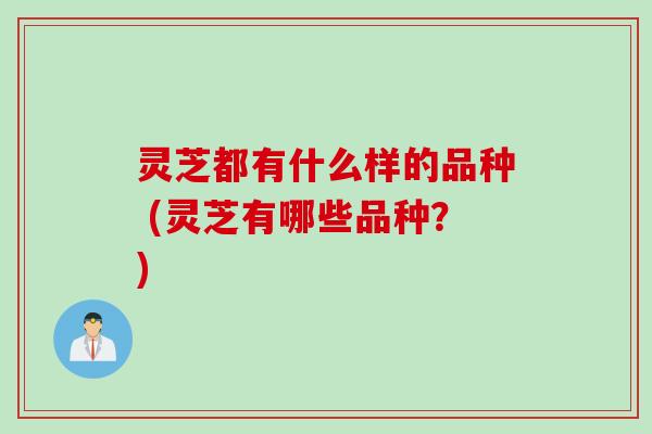 灵芝都有什么样的品种 (灵芝有哪些品种？)
