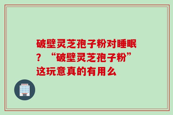 破壁灵芝孢子粉对睡眠？“破壁灵芝孢子粉”这玩意真的有用么