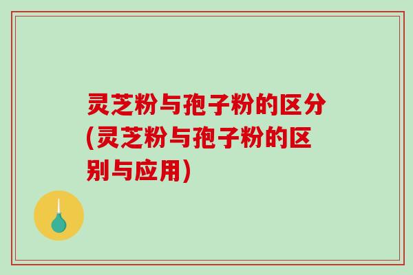 灵芝粉与孢子粉的区分(灵芝粉与孢子粉的区别与应用)