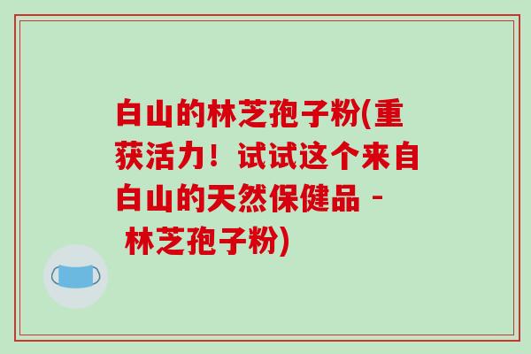 白山的林芝孢子粉(重获活力！试试这个来自白山的天然保健品 - 林芝孢子粉)