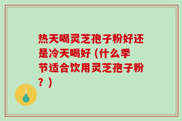热天喝灵芝孢子粉好还是冷天喝好 (什么季节适合饮用灵芝孢子粉？)