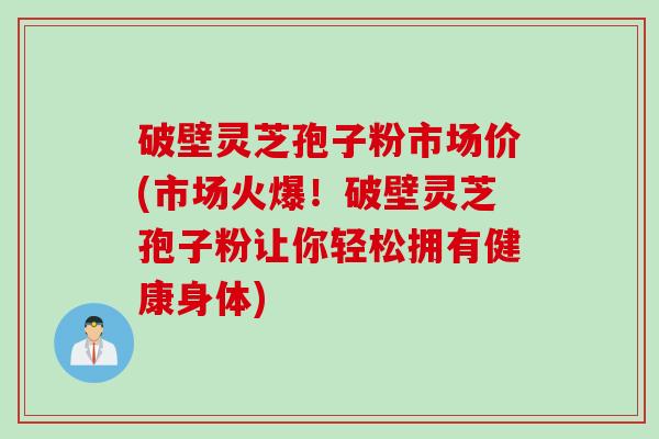 破壁灵芝孢子粉市场价(市场火爆！破壁灵芝孢子粉让你轻松拥有健康身体)
