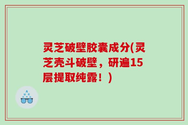 灵芝破壁胶囊成分(灵芝壳斗破壁，研遍15层提取纯露！)