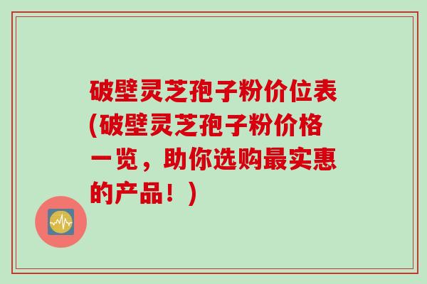 破壁灵芝孢子粉价位表(破壁灵芝孢子粉价格一览，助你选购最实惠的产品！)