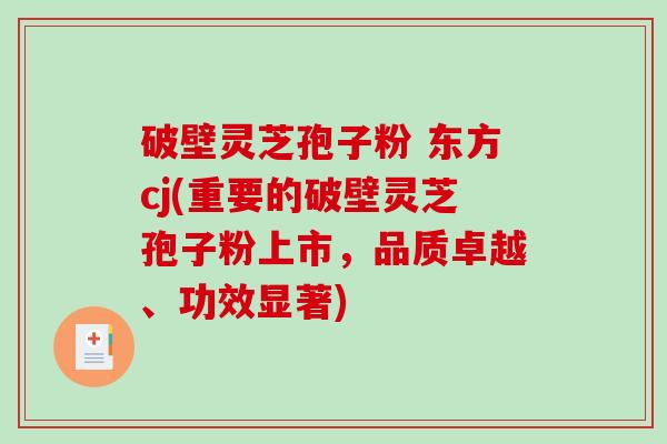 破壁灵芝孢子粉 东方cj(重要的破壁灵芝孢子粉上市，品质卓越、功效显著)