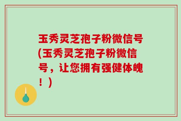玉秀灵芝孢子粉微信号(玉秀灵芝孢子粉微信号，让您拥有强健体魄！)