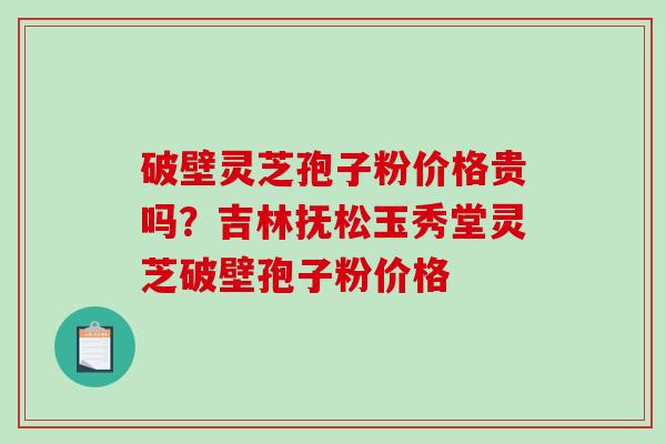 破壁灵芝孢子粉价格贵吗？吉林抚松玉秀堂灵芝破壁孢子粉价格