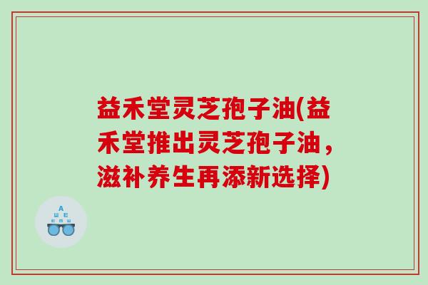 益禾堂灵芝孢子油(益禾堂推出灵芝孢子油，滋补养生再添新选择)