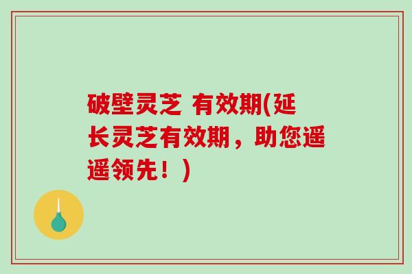 破壁灵芝 有效期(延长灵芝有效期，助您遥遥领先！)