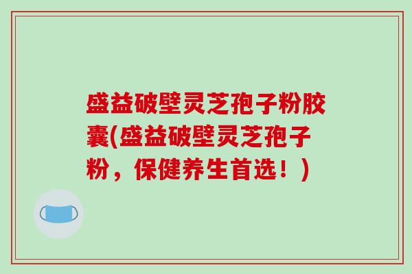 盛益破壁灵芝孢子粉胶囊(盛益破壁灵芝孢子粉，保健养生首选！)