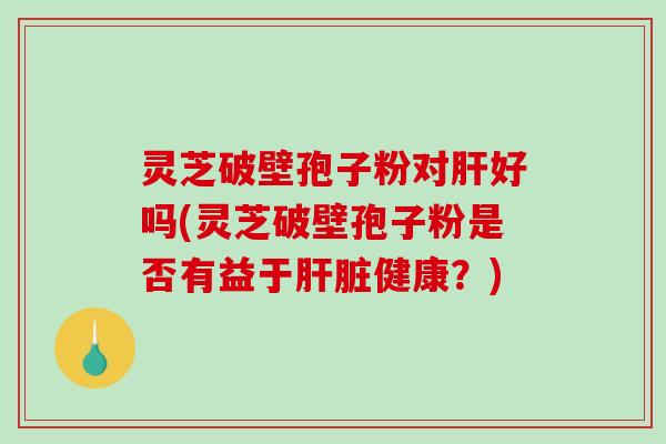 灵芝破壁孢子粉对肝好吗(灵芝破壁孢子粉是否有益于肝脏健康？)