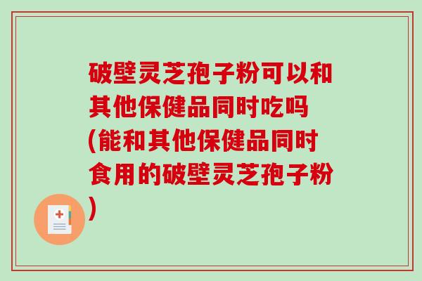破壁灵芝孢子粉可以和其他保健品同时吃吗 (能和其他保健品同时食用的破壁灵芝孢子粉)