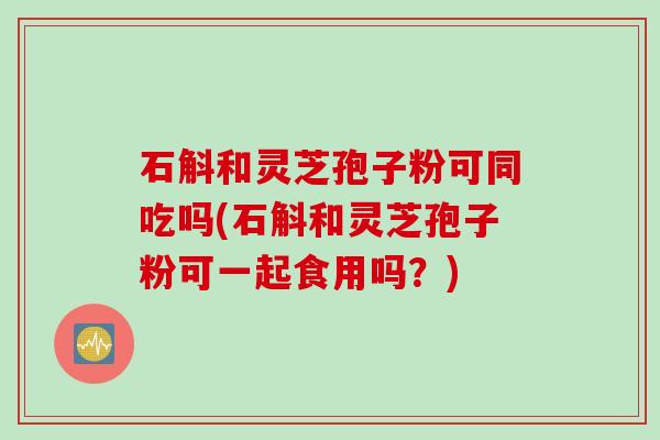 石斛和灵芝孢子粉可同吃吗(石斛和灵芝孢子粉可一起食用吗？)