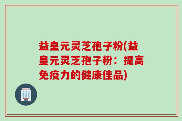 益皇元灵芝孢子粉(益皇元灵芝孢子粉：提高免疫力的健康佳品)
