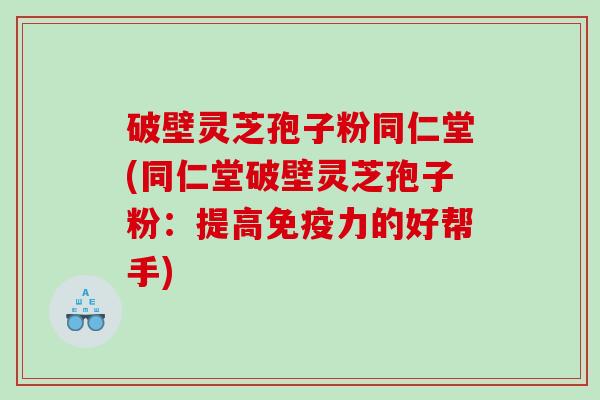 破壁灵芝孢子粉同仁堂(同仁堂破壁灵芝孢子粉：提高免疫力的好帮手)