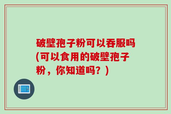 破壁孢子粉可以吞服吗(可以食用的破壁孢子粉，你知道吗？)