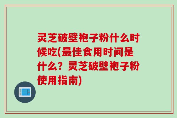 灵芝破壁袍子粉什么时候吃(最佳食用时间是什么？灵芝破壁袍子粉使用指南)