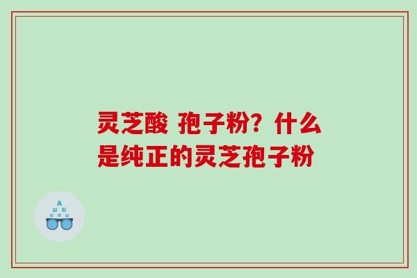 灵芝酸 孢子粉？什么是纯正的灵芝孢子粉