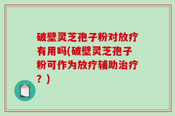 破壁灵芝孢子粉对放疗有用吗(破壁灵芝孢子粉可作为放疗辅助治疗？)