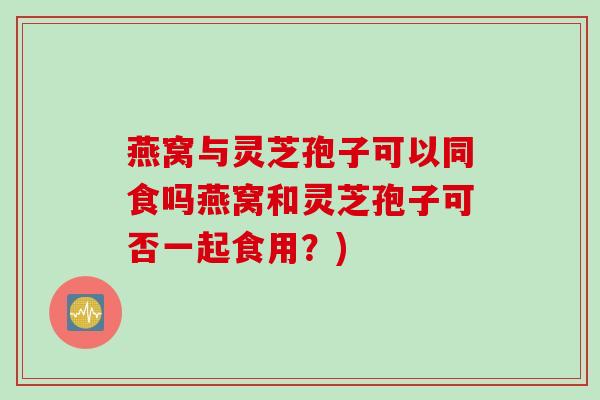 燕窝与灵芝孢子可以同食吗燕窝和灵芝孢子可否一起食用？)