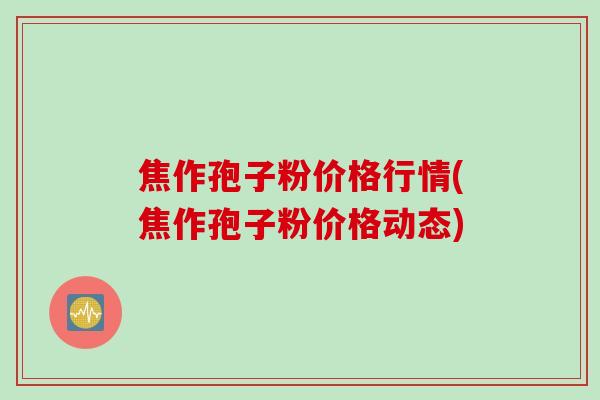 焦作孢子粉价格行情(焦作孢子粉价格动态)