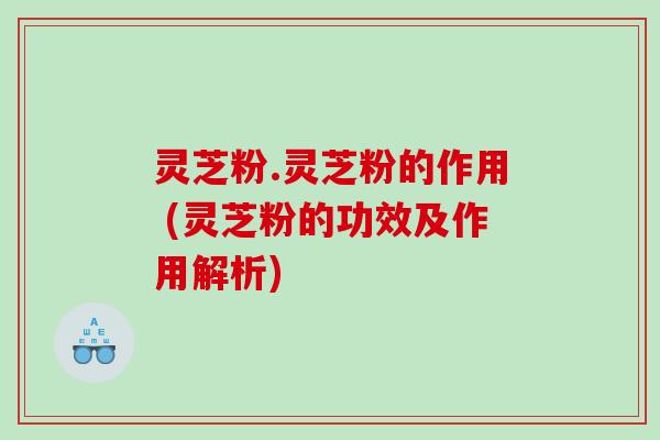 灵芝粉.灵芝粉的作用 (灵芝粉的功效及作用解析)