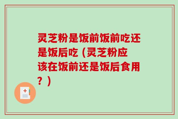 灵芝粉是饭前饭前吃还是饭后吃 (灵芝粉应该在饭前还是饭后食用？)