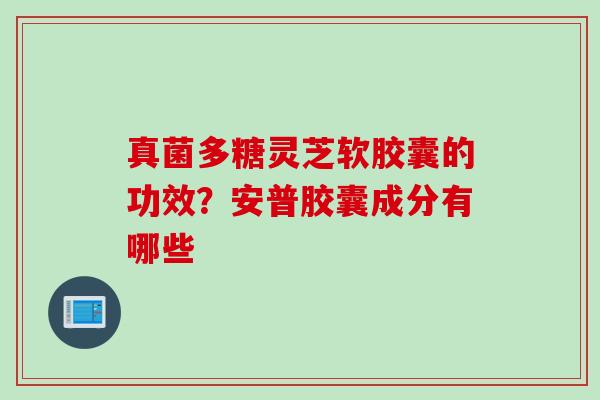 真菌多糖灵芝软胶囊的功效?安普胶囊成分有哪些 真菌多糖灵芝软胶囊的功效?安普胶囊成分有哪些