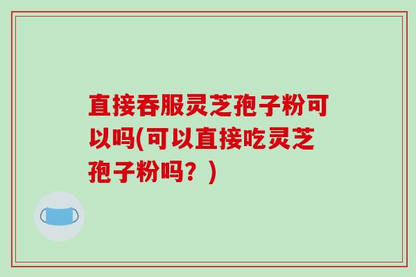 直接吞服灵芝孢子粉可以吗(可以直接吃灵芝孢子粉吗？)