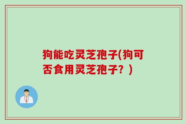 狗能吃灵芝孢子(狗可否食用灵芝孢子？)