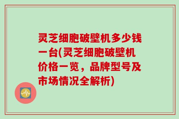灵芝细胞破壁机多少钱一台(灵芝细胞破壁机价格一览，品牌型号及市场情况全解析)